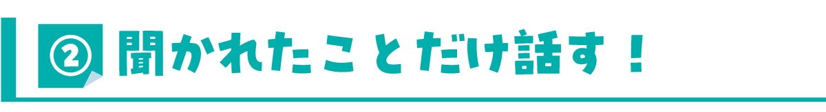 ②きかれたことだけ話す！