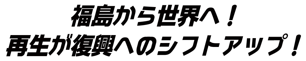 福島から世界へ！再生が復興へのシフトアップ！