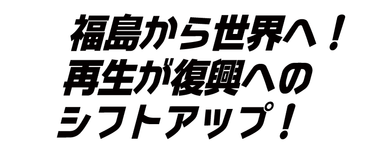 福島から世界へ！再生が復興へのシフトアップ！